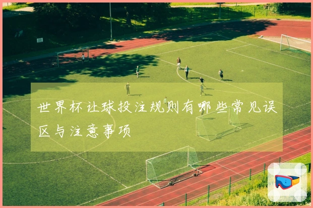 世界杯让球投注规则有哪些常见误区与注意事项